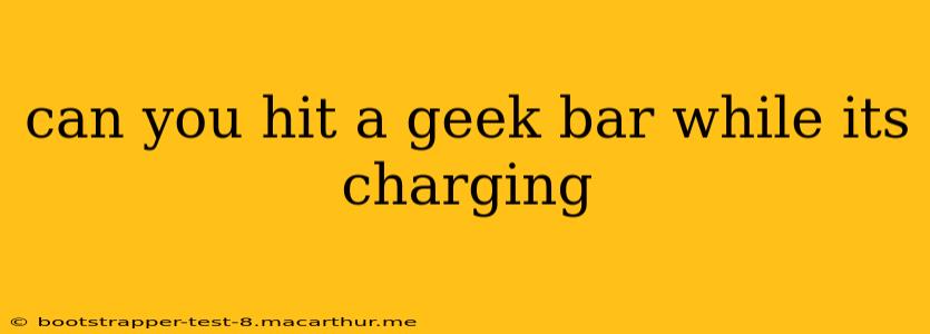 can you hit a geek bar while its charging