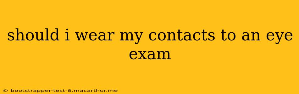 should i wear my contacts to an eye exam